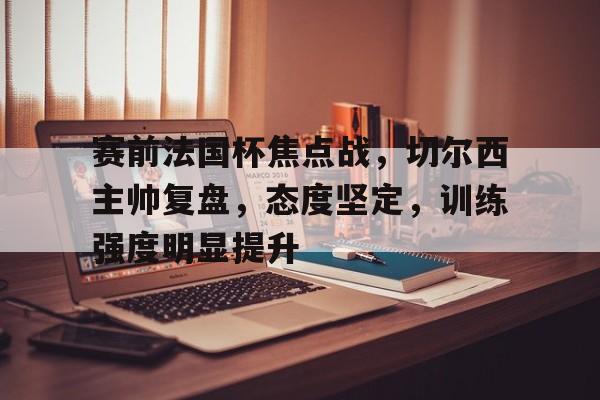 天博体育app官网下载-赛前法国杯焦点战，切尔西主帅复盘，态度坚定，训练强度明显提升