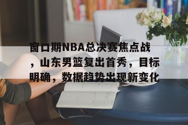 天博体育平台官网-窗口期NBA总决赛焦点战，山东男篮复出首秀，目标明确，数据趋势出现新变化